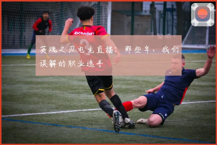 英魂之刃电竞直播:那些年,我们误解的职业选手