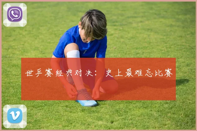 世乒赛经典对决：史上最难忘比赛