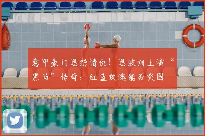 意甲豪门恩怨情仇!恩波利上演“黑马”传奇,红蓝玫瑰能否突围