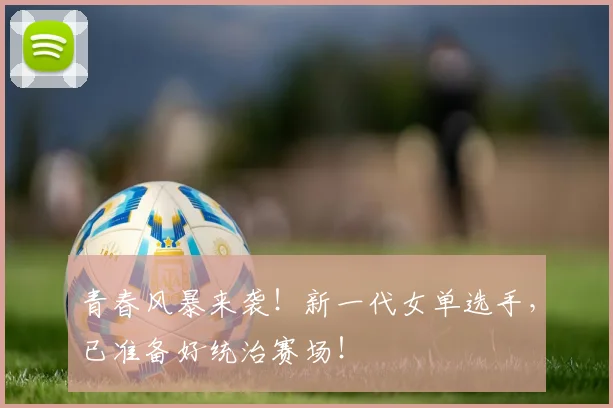 青春风暴来袭!新一代女单选手,已准备好统治赛场!