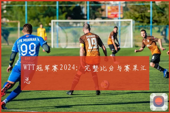 WTT冠军赛2024:完整比分与赛果汇总