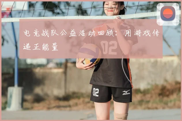 电竞战队公益活动回顾:用游戏传递正能量