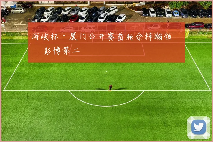 海峡杯·厦门公开赛首轮佘梓瀚领先 彭博第二