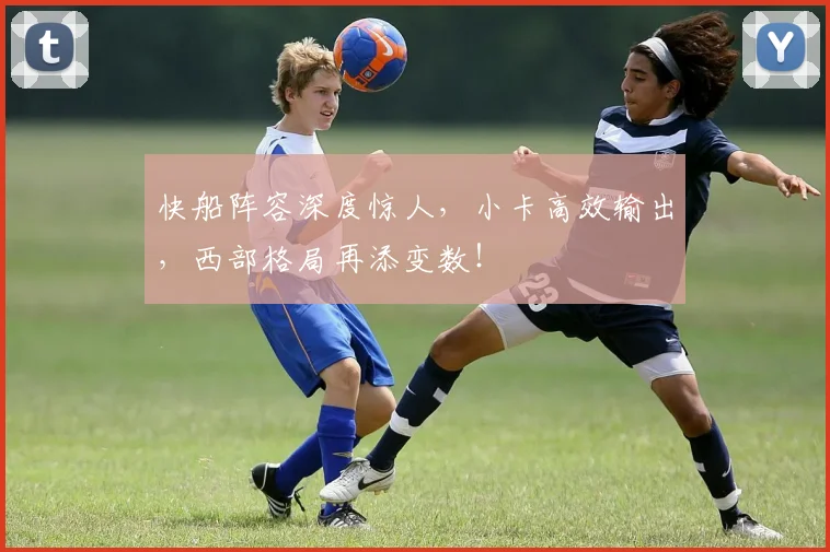 快船阵容深度惊人,小卡高效输出,西部格局再添变数!