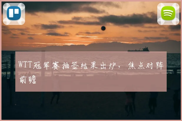 WTT冠军赛抽签结果出炉,焦点对阵前瞻