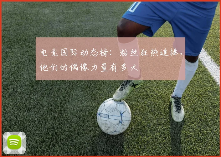 电竞国际动态榜:粉丝狂热追捧,他们的偶像力量有多大