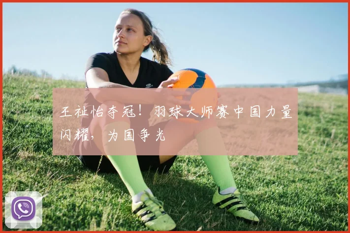 王祉怡夺冠！羽球大师赛中国力量闪耀，为国争光