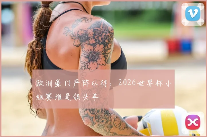 欧洲豪门严阵以待，2026世界杯小组赛谁是领头羊