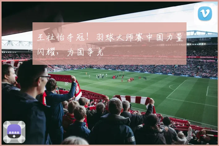 王祉怡夺冠!羽球大师赛中国力量闪耀,为国争光