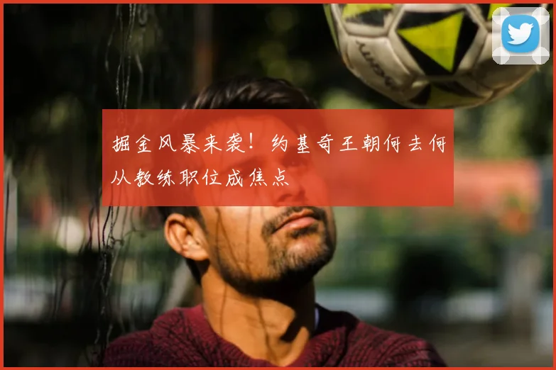 掘金风暴来袭！约基奇王朝何去何从教练职位成焦点