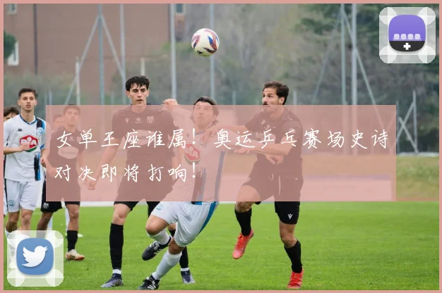 女单王座谁属！奥运乒乓赛场史诗对决即将打响！