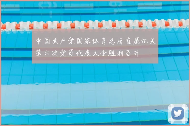 中国共产党国家体育总局直属机关第六次党员代表大会胜利召开