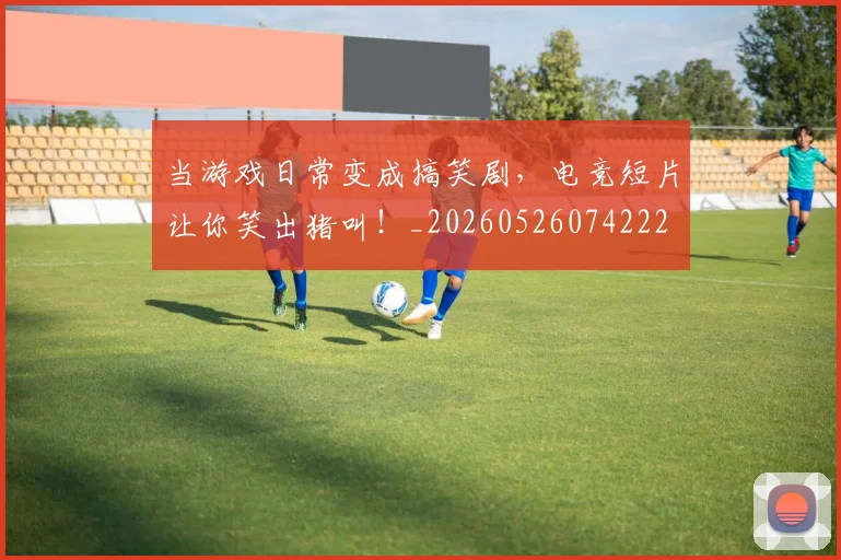 当游戏日常变成搞笑剧，电竞短片让你笑出猪叫！_20260526074222