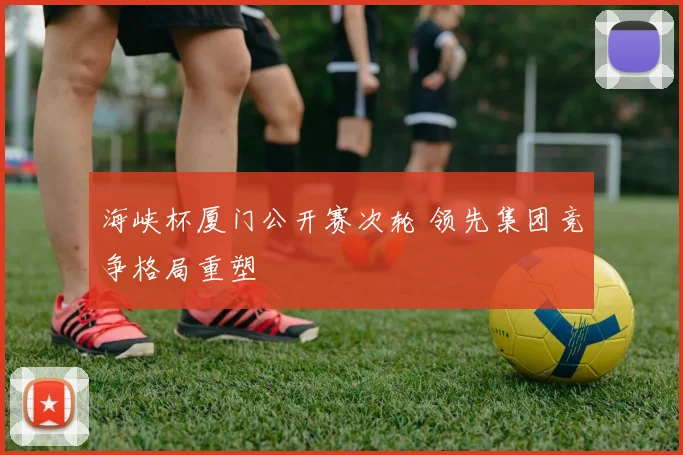 海峡杯厦门公开赛次轮 领先集团竞争格局重塑