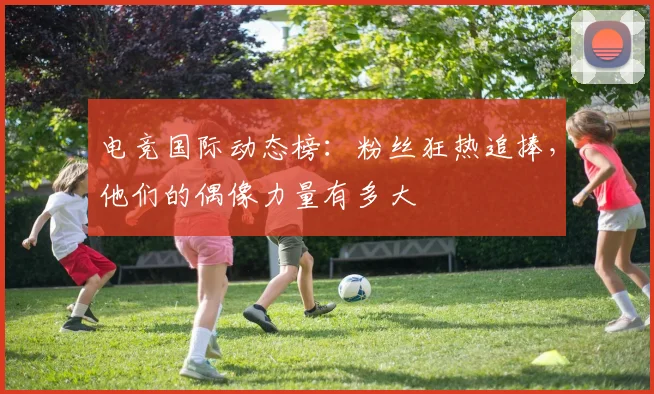 电竞国际动态榜：粉丝狂热追捧，他们的偶像力量有多大