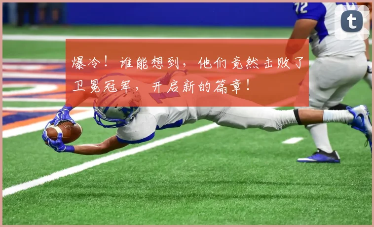 爆冷！谁能想到，他们竟然击败了卫冕冠军，开启新的篇章！