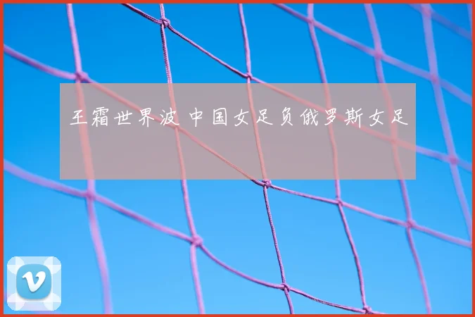 王霜世界波 中国女足负俄罗斯女足