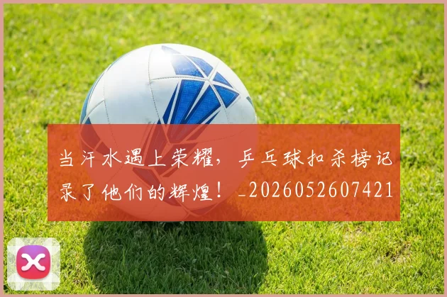 当汗水遇上荣耀，乒乓球扣杀榜记录了他们的辉煌！_20260526074216