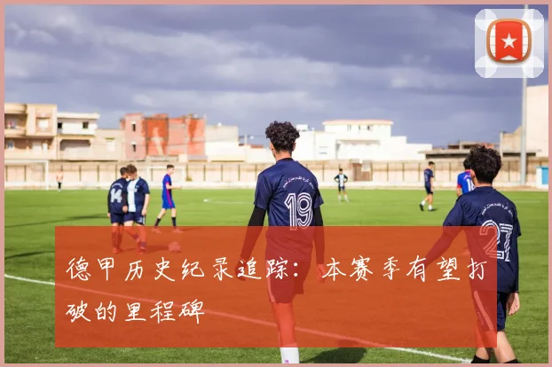 德甲历史纪录追踪：本赛季有望打破的里程碑