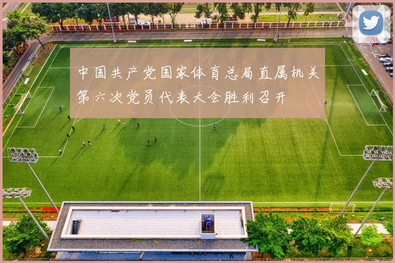 中国共产党国家体育总局直属机关第六次党员代表大会胜利召开