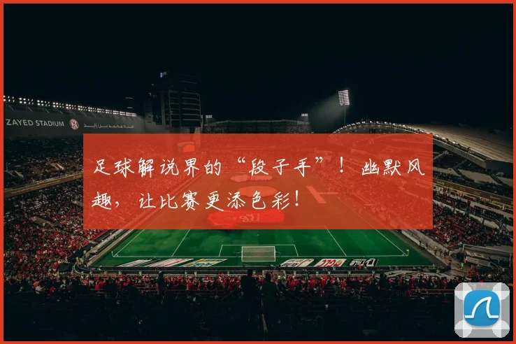 足球解说界的“段子手”!幽默风趣,让比赛更添色彩!