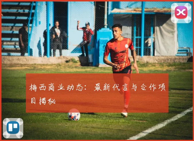 梅西商业动态：最新代言与合作项目揭秘
