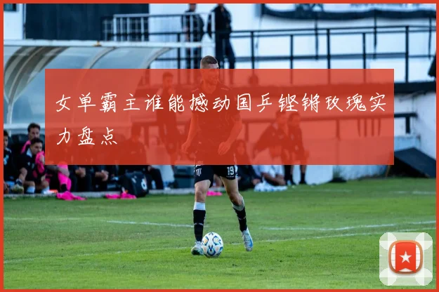 女单霸主谁能撼动国乒铿锵玫瑰实力盘点