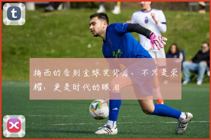 梅西的告别金球奖背后，不只是荣耀，更是时代的眼泪