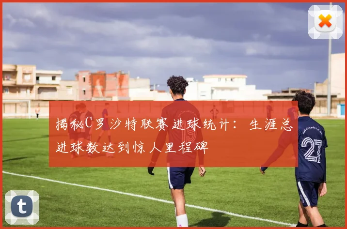 揭秘C罗沙特联赛进球统计:生涯总进球数达到惊人里程碑