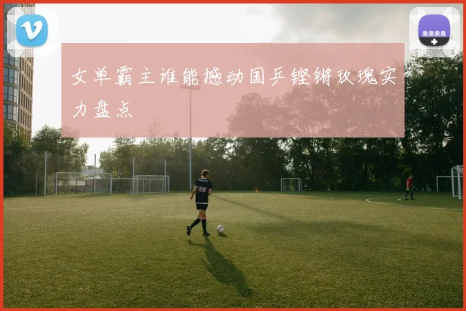 女单霸主谁能撼动国乒铿锵玫瑰实力盘点