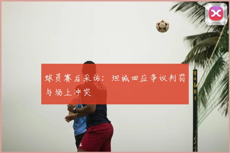 球员赛后采访：坦诚回应争议判罚与场上冲突