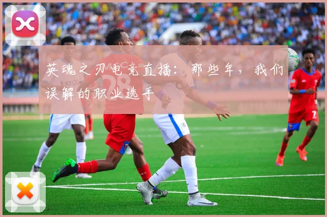 英魂之刃电竞直播:那些年,我们误解的职业选手