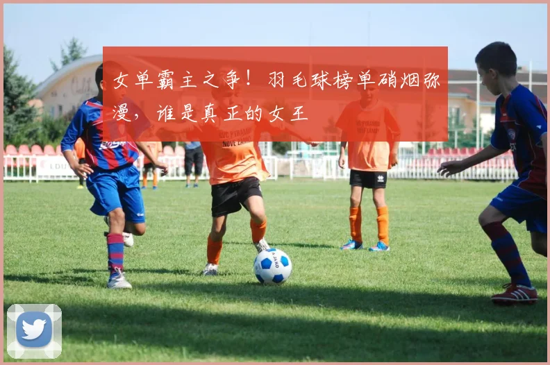 女单霸主之争!羽毛球榜单硝烟弥漫,谁是真正的女王