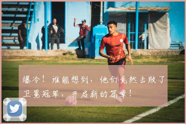 爆冷！谁能想到，他们竟然击败了卫冕冠军，开启新的篇章！