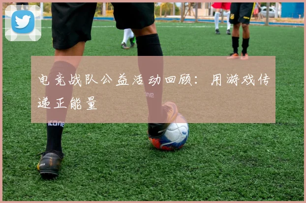 电竞战队公益活动回顾:用游戏传递正能量