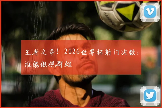 王者之争!2026世界杯射门次数,谁能傲视群雄